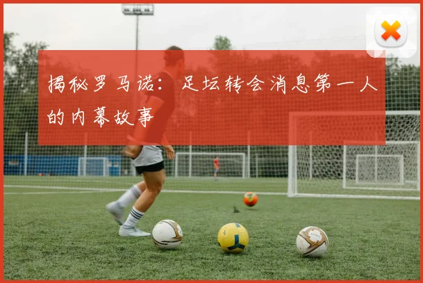 揭秘罗马诺:足坛转会消息第一人的内幕故事