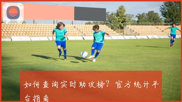 如何查询实时助攻榜?官方统计平台指南