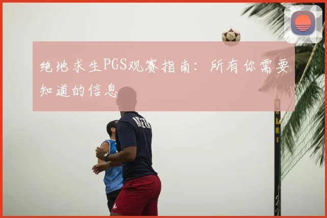 绝地求生PGS观赛指南:所有你需要知道的信息