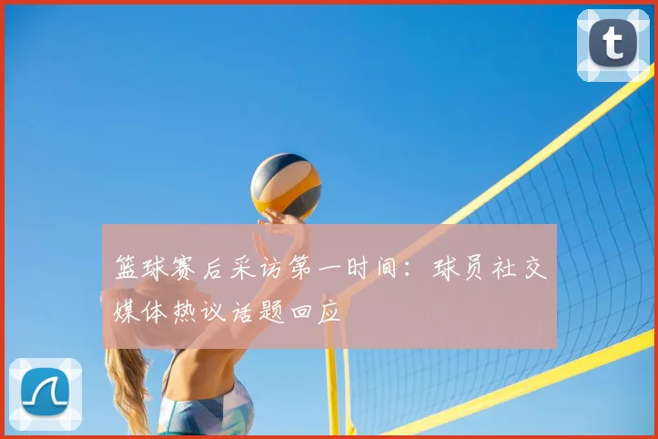 篮球赛后采访第一时间：球员社交媒体热议话题回应