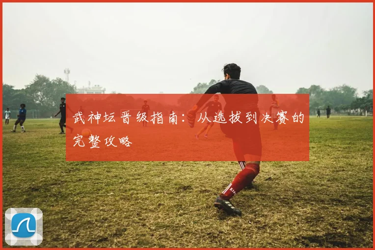 武神坛晋级指南:从选拔到决赛的完整攻略