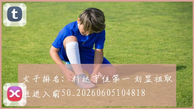女子排名:科达守住第一 刘显祖取胜进入前50_20260605104818
