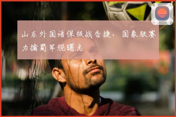 山东外国语保级战告捷,国象联赛力擒蜀军现曙光