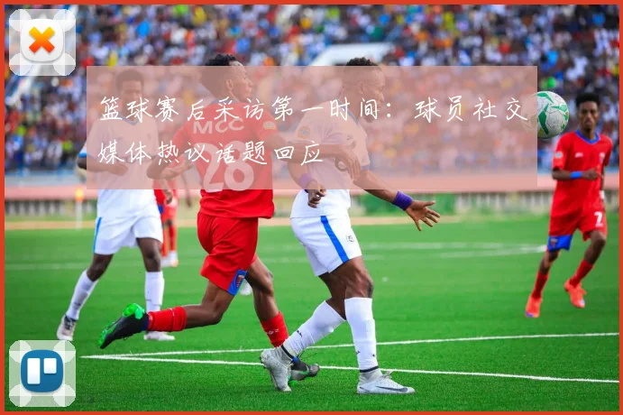 篮球赛后采访第一时间：球员社交媒体热议话题回应