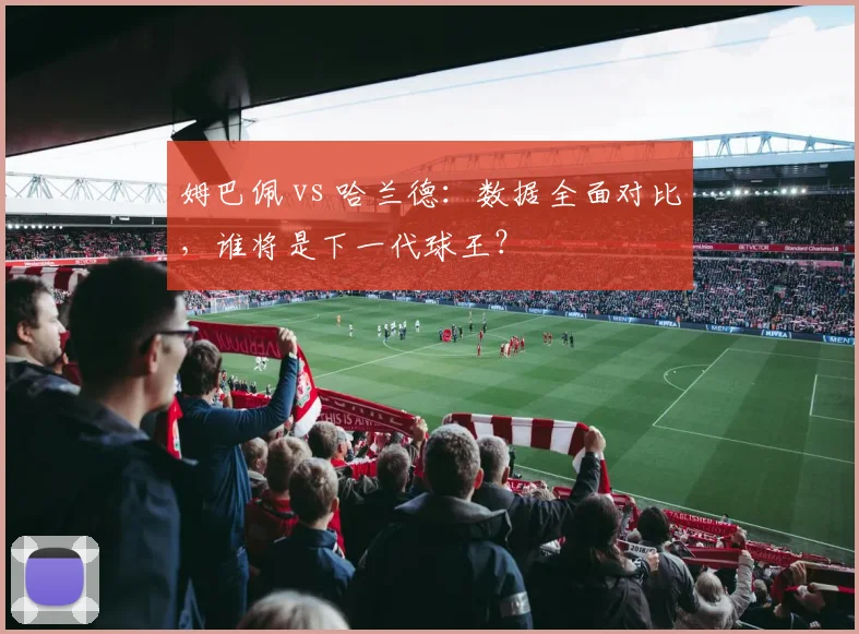 姆巴佩 vs 哈兰德:数据全面对比,谁将是下一代球王?