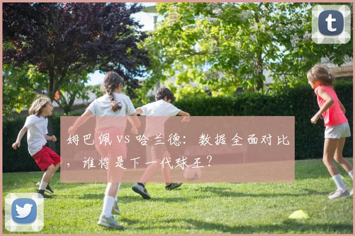 姆巴佩 vs 哈兰德:数据全面对比,谁将是下一代球王?