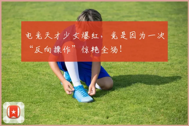 电竞天才少女爆红,竟是因为一次“反向操作”惊艳全场!