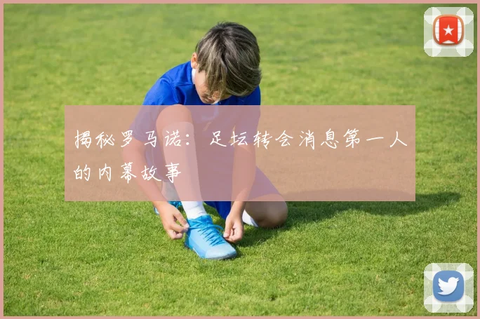 揭秘罗马诺:足坛转会消息第一人的内幕故事