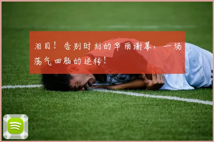 泪目!告别时刻的华丽谢幕,一场荡气回肠的逆转!