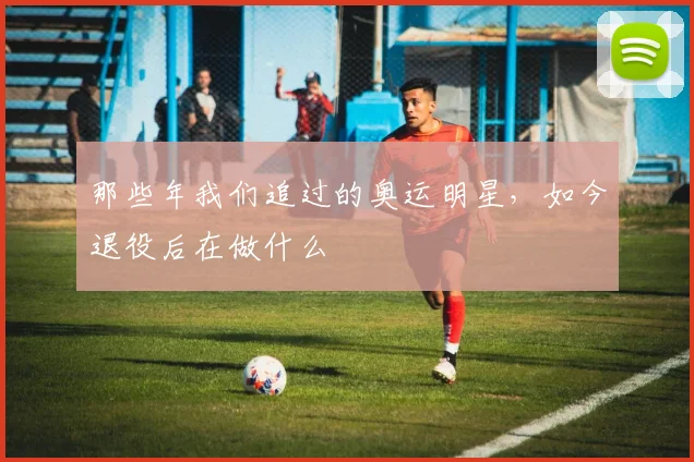 那些年我们追过的奥运明星,如今退役后在做什么