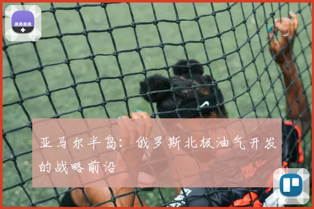 亚马尔半岛:俄罗斯北极油气开发的战略前沿