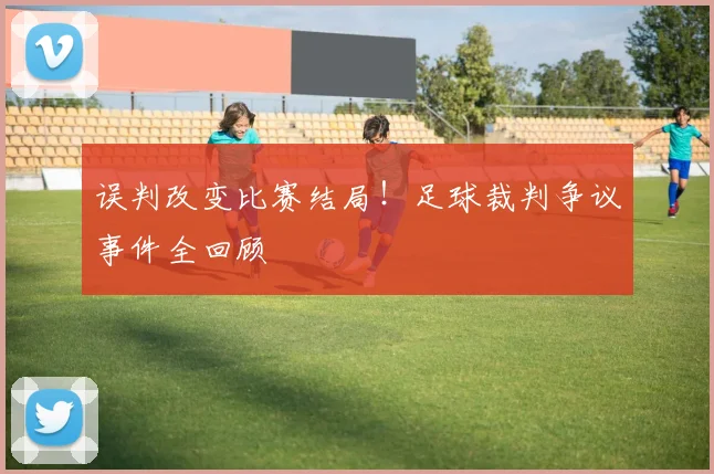 误判改变比赛结局!足球裁判争议事件全回顾