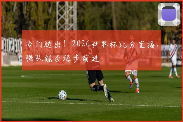 冷门迭出!2026世界杯比分直播,强队能否稳步前进