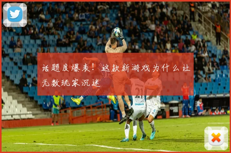 话题度爆表!这款新游戏为什么让无数玩家沉迷