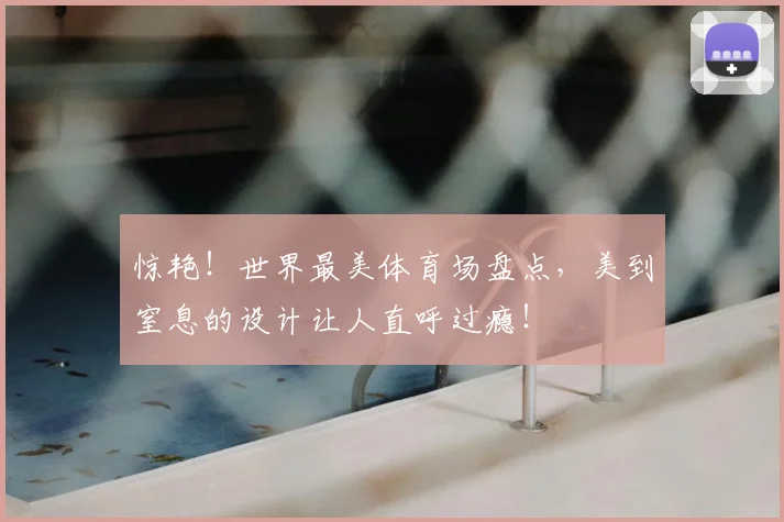 惊艳!世界最美体育场盘点,美到窒息的设计让人直呼过瘾!