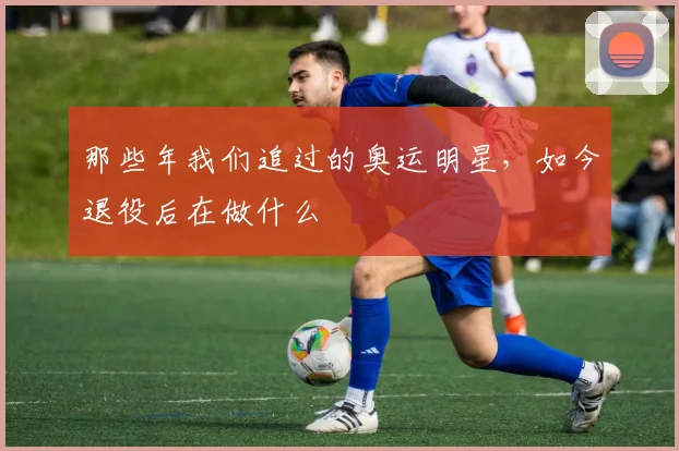 那些年我们追过的奥运明星,如今退役后在做什么