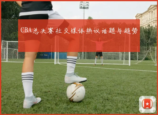 CBA总决赛社交媒体热议话题与趋势
