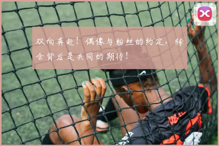 双向奔赴!偶像与粉丝的约定,转会背后是共同的期待!